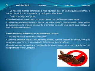 El         reclutamiento          interno         es          efectivo         cuando:

-   Se rigen los mismos parámetros o más rigurosos que en las búsquedas externas, el
proceso es público y transparente, y participan varias áreas.
-   Cuando se elige a la gente
-Cuando en el mercado externo no se encuentran los perfiles que se necesitan.
-Cuando hay problemas de clima laboral, excesiva rotación, desmotivación, altos índices
de ausentismo o la imagen externa de la empresa no es la ideal como para realizar un
buen reclutamiento externo

El reclutamiento interno no es recomendado cuando:
- No hay un marco estructural adecuado.
-Cuando la empresa apela al reclutamiento interno, por una cuestión de costos, sólo para
no pagar el valor de un buen candidato del mercado laboral externo.
-Cuando siempre se realiza un reclutamiento interno para cubrir una vacante, no hay
“sangre fresca” en la Compañía
 