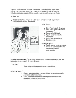 Significa analizar dónde localizar o encontrar a los candidatos adecuados.
FUENTES DE RECLUTAMIENTO.- Son los lugares en donde se supone
Estarán localizados los candidatos para la vacante que la empresa ofrece.
Pueden ser:
a).- Fuentes internas.- Significa cubrir las vacantes mediante la promoción
o transferencia de sus empleados.
b).- Fuentes externas.- Es completar las vacantes mediante candidatos que son
reclutados en el mercado de mano de obra.
VENTAJAS:
• Traer experiencia y sangre nueva a la empresa
DESVENTAJAS:
• Frustra las expectativas internas (del personal que espera la
promoción o transferencia).
• Exige al candidato admitido un tiempo de adaptación a la
nueva empresa y al nuevo cargo.
VENTAJAS:
Sirve Para impedir despidos
Para crear oportunidades de
promoción
Fomenta la fidelidad
Ayuda a incrementar la
motivación
Provoca la competencia
Es económico
DESVENTAJAS:
Puede alentar el conformismo
Limita las fuentes de talento
disponibles para la
organización.
 