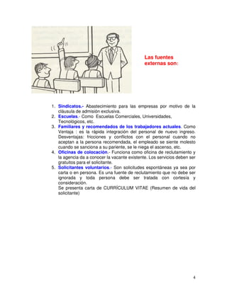 1. Sindicatos.- Abastecimiento para las empresas por motivo de la
cláusula de admisión exclusiva.
2. Escuelas.- Como Escuelas Comerciales, Universidades,
Tecnológicos, etc.
3. Familiares y recomendados de los trabajadores actuales. Como
Ventaja : es la rápida integración del personal de nuevo ingreso.
Desventajas: fricciones y conflictos con el personal cuando no
aceptan a la persona recomendada, el empleado se siente molesto
cuando se sanciona a su pariente, se le niega el ascenso, etc.
4. Oficinas de colocación.- Funciona como oficina de reclutamiento y
la agencia da a conocer la vacante existente. Los servicios deben ser
gratuitos para el solicitante.
5. Solicitantes voluntarios.- Son solicitudes espontáneas ya sea por
carta o en persona. Es una fuente de reclutamiento que no debe ser
ignorada y toda persona debe ser tratada con cortesía y
consideración.
Se presenta carta de CURRÍCULUM VITAE (Resumen de vida del
solicitante)
Las fuentes
externas son:
 