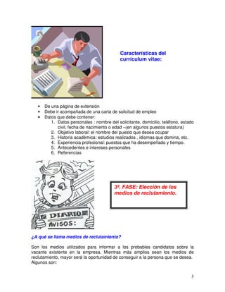 • De una página de extensión
• Debe ir acompañada de una carta de solicitud de empleo
• Datos que debe contener:
1. Datos personales : nombre del solicitante, domicilio, teléfono, estado
civil, fecha de nacimiento o edad –(en algunos puestos estatura)
2. Objetivo laboral: el nombre del puesto que desea ocupar
3. Historia académica: estudios realizados , idiomas que domina, etc.
4. Experiencia profesional: puestos que ha desempeñado y tiempo.
5. Antecedentes e intereses personales
6. Referencias
¿A qué se llama medios de reclutamiento?
Son los medios utilizados para informar a los probables candidatos sobre la
vacante existente en la empresa. Mientras más amplios sean los medios de
reclutamiento, mayor será la oportunidad de conseguir a la persona que se desea.
Algunos son:
3ª. FASE: Elección de los
medios de reclutamiento.
Características del
currículum vitae:
 