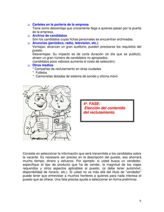 Carteles en la portería de la empresa
Tiene como desventaja que únicamente llega a quienes pasan por la puerta
de la empresa.
Archivo de candidatos
Son los candidatos cuyas fichas personales se encuentran archivadas.
Anuncios (periódico, radio, televisión, etc,)
Ventajas: alcanzan un gran auditorio, pueden precisarse los requisitos del
puesto.
Desventajas: Su impacto es de corta duración (el día que se publicó),
atraen un gran número de candidatos no apropiados.
(candidatos poco valiosos aumenta el costo de selección).
Otros medios:
* Campañas de reclutamiento en otras ciudades
* Folletos
* Camionetas dotadas de sistema de sonido y oficina móvil
Consiste en seleccionar la información que será transmitida a los candidatos sobre
la vacante. Es necesario ser preciso en la descripción del puesto, eso ahorrará
mucho tiempo, dinero y esfuerzo. Por ejemplo: si usted busca un vendedor,
especifique el tipo de producto que ha de vender, la magnitud de los viajes
requeridos y otros aspectos aplicables al puesto, (si debe tener automóvil,
disponibilidad de horario, etc.). Si usted no va más allá del título de “vendedor”
puede tener que entrevistar a muchos hombres a quienes para nada interesa el
puesto que se ofrece. Una lista precisa ayuda a seleccionar en forma preliminar.
4ª. FASE:
Elección del contenido
del reclutamiento
 