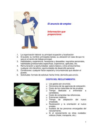 1. La organización laboral: su principal ocupación y localización
2. El puesto: su nombre; principales tareas, su ubicación en caso de que no
sea en el centro de trabajo principal.
3. Habilidades y experiencia, necesarias y deseables: requisitos personales,
habilidades profesionales específicas, experiencia, aptitudes, etc.
4. Remuneración y oportunidades: salario básico y otros emolumentos;
cualquier otro beneficio; oportunidades de desarrollo personal.
5. Condiciones: cualquier factor especial y circunstancias que afecten el
puesto.
6. Solicitudes: formato de solicitud; fecha límite; domicilio para envío.
El anuncio de empleo
Información que
proporciona:
COSTO DEL RECLUTAMIENTO:
Los gastos por anuncios.
Honorarios de las agencias de colocación.
Costo de los materiales de las pruebas.
Tiempo dedicado a entrevistar a
candidatos.
Costo de comprobar las referencias.
Exámenes médicos.
Tiempo de adaptación del nuevo
empleado.
Reubicación y la orientación al nuevo
empleo.
Sueldos de las personas encargadas del
reclutamiento.
Si el reclutamiento es otras ciudades:
viáticos (Hotel, transporte, etc.)
 