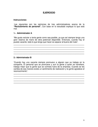 EJERCICIO
Instrucciones:
Las siguientes son las opiniones de tres administradores acerca de la
“Reclutamiento de personal”. Con base en lo estudiado explique lo que está
mal.
1.- Administrador A
“Me gusta reclutar a tanta gente como sea posible, ya que así siempre tengo una
gran reserva de mano de obra potencial disponible. Entonces, cuando hay el
puesto vacante, todo lo que tengo que hacer es separar al bueno del malo”.
__________________________________________________________________
__________________________________________________________________
__________________________________________________________________
__________________________________________________________________
__________________________________________________________________
2.- Administrador B
“Cuando hay una vacante siempre promuevo a alguien que ya trabaja en la
compañía. El personal que se promueve y aun la gente a quien se transfiere,
trabaja mejor que la gente que se contrata fuera de la empresa. Cuando se les
cambia de esa manera existe un sentimiento de realización y la gente agradece el
reconocimiento”.
__________________________________________________________________
__________________________________________________________________
__________________________________________________________________
__________________________________________________________________
__________________________________________________________________
 