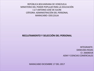 REPÚBLICA BOLIVARIANA DE VENEZUELA
MINISTERIO DEL PODER POPULAR PARA LA EDUCACIÓN
I.U.T ANTONIO JOSÉ DE SUCRE
CÁTEDRA: ADMINISTRACIÓN DEL PERSONAL
MARACAIBO- EDO.ZULIA
RECLUTAMIENTO Y SELECCIÓN DEL PERSONAL
INTEGRANTE:
DANIUSKA ROJAS
CI: 26606018
ADM Y CIENCIAS COMERCIALES
MARACAIBO DICIEMBRE 17 DEL 2017
 