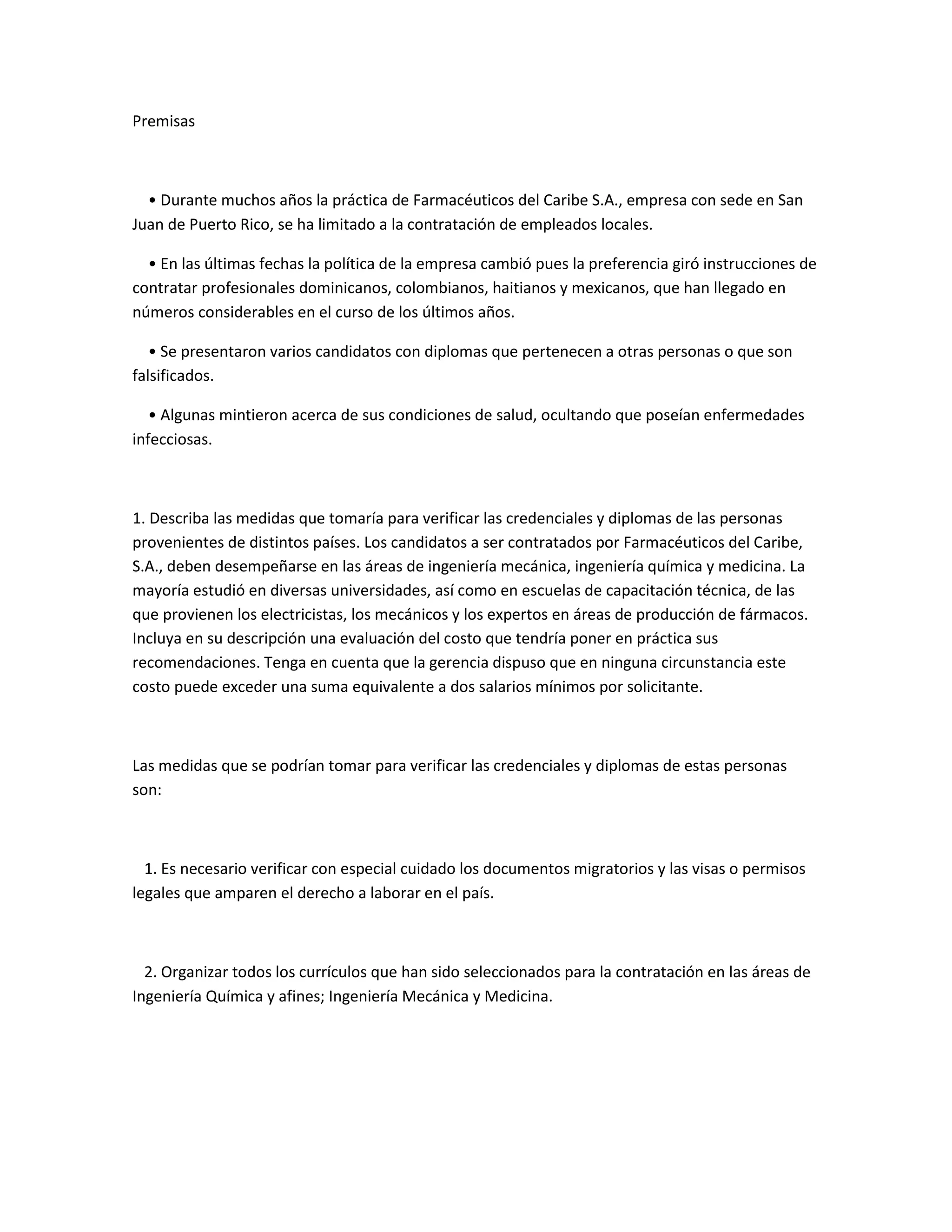 Premisas



  • Durante muchos años la práctica de Farmacéuticos del Caribe S.A., empresa con sede en San
Juan de Puerto Rico, se ha limitado a la contratación de empleados locales.

  • En las últimas fechas la política de la empresa cambió pues la preferencia giró instrucciones de
contratar profesionales dominicanos, colombianos, haitianos y mexicanos, que han llegado en
números considerables en el curso de los últimos años.

   • Se presentaron varios candidatos con diplomas que pertenecen a otras personas o que son
falsificados.

   • Algunas mintieron acerca de sus condiciones de salud, ocultando que poseían enfermedades
infecciosas.



1. Describa las medidas que tomaría para verificar las credenciales y diplomas de las personas
provenientes de distintos países. Los candidatos a ser contratados por Farmacéuticos del Caribe,
S.A., deben desempeñarse en las áreas de ingeniería mecánica, ingeniería química y medicina. La
mayoría estudió en diversas universidades, así como en escuelas de capacitación técnica, de las
que provienen los electricistas, los mecánicos y los expertos en áreas de producción de fármacos.
Incluya en su descripción una evaluación del costo que tendría poner en práctica sus
recomendaciones. Tenga en cuenta que la gerencia dispuso que en ninguna circunstancia este
costo puede exceder una suma equivalente a dos salarios mínimos por solicitante.



Las medidas que se podrían tomar para verificar las credenciales y diplomas de estas personas
son:



  1. Es necesario verificar con especial cuidado los documentos migratorios y las visas o permisos
legales que amparen el derecho a laborar en el país.



  2. Organizar todos los currículos que han sido seleccionados para la contratación en las áreas de
Ingeniería Química y afines; Ingeniería Mecánica y Medicina.
 