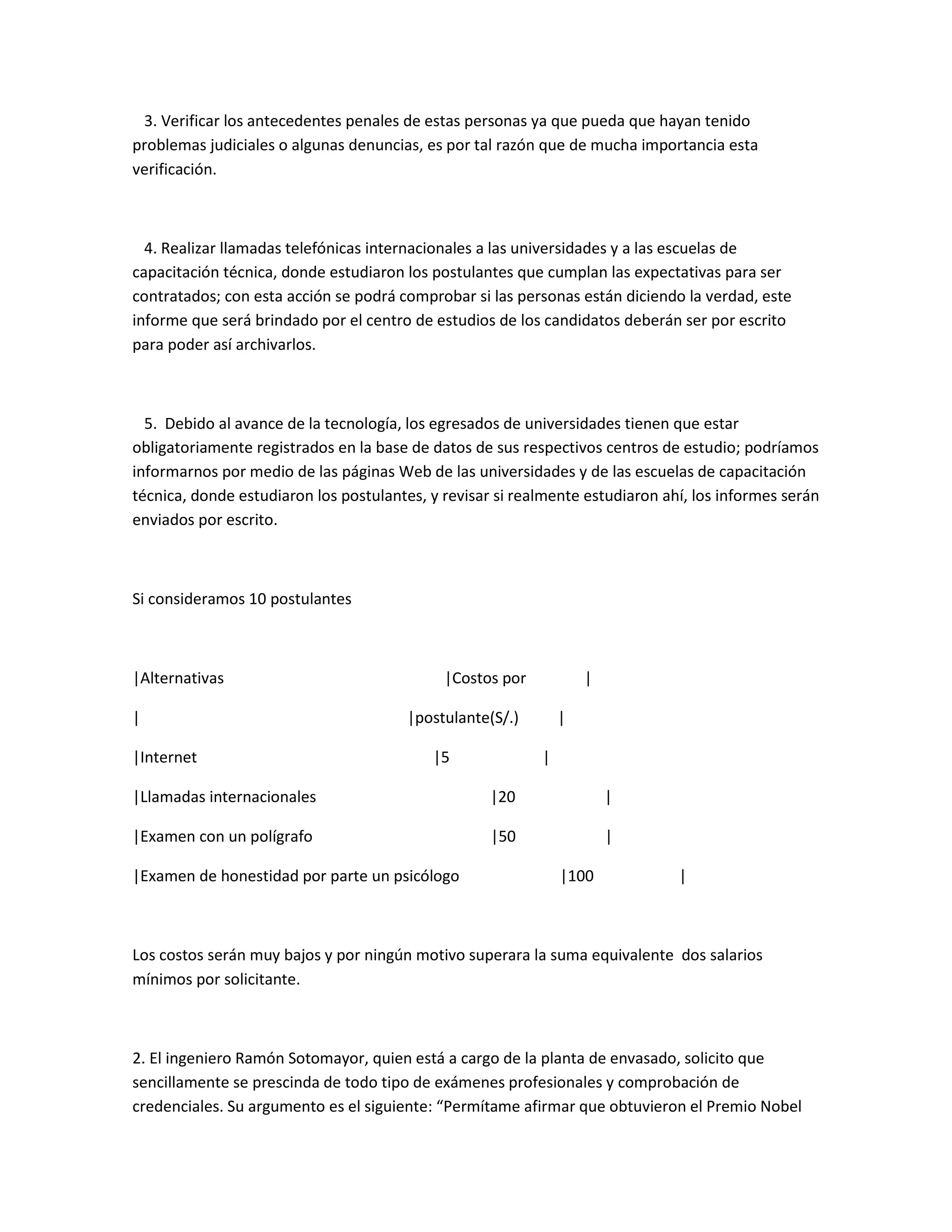 3. Verificar los antecedentes penales de estas personas ya que pueda que hayan tenido
problemas judiciales o algunas denuncias, es por tal razón que de mucha importancia esta
verificación.



  4. Realizar llamadas telefónicas internacionales a las universidades y a las escuelas de
capacitación técnica, donde estudiaron los postulantes que cumplan las expectativas para ser
contratados; con esta acción se podrá comprobar si las personas están diciendo la verdad, este
informe que será brindado por el centro de estudios de los candidatos deberán ser por escrito
para poder así archivarlos.



  5. Debido al avance de la tecnología, los egresados de universidades tienen que estar
obligatoriamente registrados en la base de datos de sus respectivos centros de estudio; podríamos
informarnos por medio de las páginas Web de las universidades y de las escuelas de capacitación
técnica, donde estudiaron los postulantes, y revisar si realmente estudiaron ahí, los informes serán
enviados por escrito.



Si consideramos 10 postulantes



|Alternativas                                |Costos por           |

|                                      |postulante(S/.)        |

|Internet                                  |5              |

|Llamadas internacionales                           |20                |

|Examen con un polígrafo                            |50                |

|Examen de honestidad por parte un psicólogo                   |100            |



Los costos serán muy bajos y por ningún motivo superara la suma equivalente dos salarios
mínimos por solicitante.



2. El ingeniero Ramón Sotomayor, quien está a cargo de la planta de envasado, solicito que
sencillamente se prescinda de todo tipo de exámenes profesionales y comprobación de
credenciales. Su argumento es el siguiente: “Permítame afirmar que obtuvieron el Premio Nobel
 