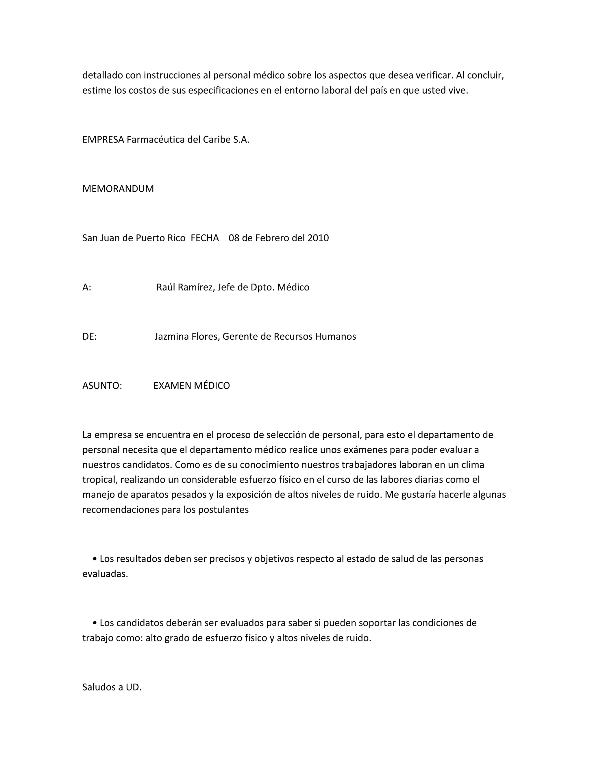 detallado con instrucciones al personal médico sobre los aspectos que desea verificar. Al concluir,
estime los costos de sus especificaciones en el entorno laboral del país en que usted vive.



EMPRESA Farmacéutica del Caribe S.A.



MEMORANDUM



San Juan de Puerto Rico FECHA 08 de Febrero del 2010



A:               Raúl Ramírez, Jefe de Dpto. Médico



DE:             Jazmina Flores, Gerente de Recursos Humanos



ASUNTO:         EXAMEN MÉDICO



La empresa se encuentra en el proceso de selección de personal, para esto el departamento de
personal necesita que el departamento médico realice unos exámenes para poder evaluar a
nuestros candidatos. Como es de su conocimiento nuestros trabajadores laboran en un clima
tropical, realizando un considerable esfuerzo físico en el curso de las labores diarias como el
manejo de aparatos pesados y la exposición de altos niveles de ruido. Me gustaría hacerle algunas
recomendaciones para los postulantes



  • Los resultados deben ser precisos y objetivos respecto al estado de salud de las personas
evaluadas.



  • Los candidatos deberán ser evaluados para saber si pueden soportar las condiciones de
trabajo como: alto grado de esfuerzo físico y altos niveles de ruido.



Saludos a UD.
 