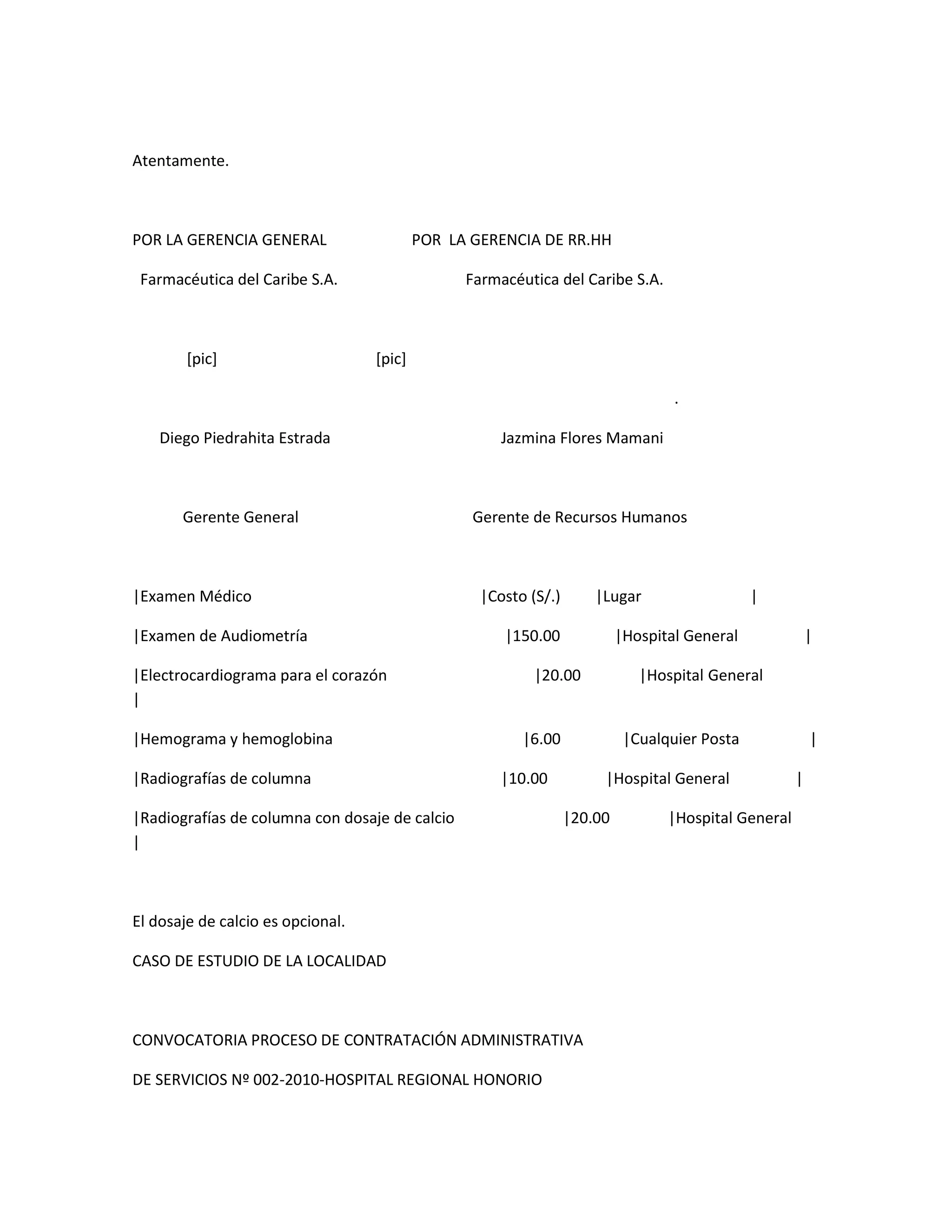 Atentamente.



POR LA GERENCIA GENERAL                    POR LA GERENCIA DE RR.HH

 Farmacéutica del Caribe S.A.                    Farmacéutica del Caribe S.A.



        [pic]                      [pic]

                                                                                   .

    Diego Piedrahita Estrada                          Jazmina Flores Mamani



       Gerente General                            Gerente de Recursos Humanos



|Examen Médico                                     |Costo (S/.)       |Lugar                   |

|Examen de Audiometría                                |150.00              |Hospital General              |

|Electrocardiograma para el corazón                        |20.00             |Hospital General
|

|Hemograma y hemoglobina                                 |6.00              |Cualquier Posta              |

|Radiografías de columna                              |10.00           |Hospital General              |

|Radiografías de columna con dosaje de calcio                     |20.00          |Hospital General
|



El dosaje de calcio es opcional.

CASO DE ESTUDIO DE LA LOCALIDAD



CONVOCATORIA PROCESO DE CONTRATACIÓN ADMINISTRATIVA

DE SERVICIOS Nº 002-2010-HOSPITAL REGIONAL HONORIO
 