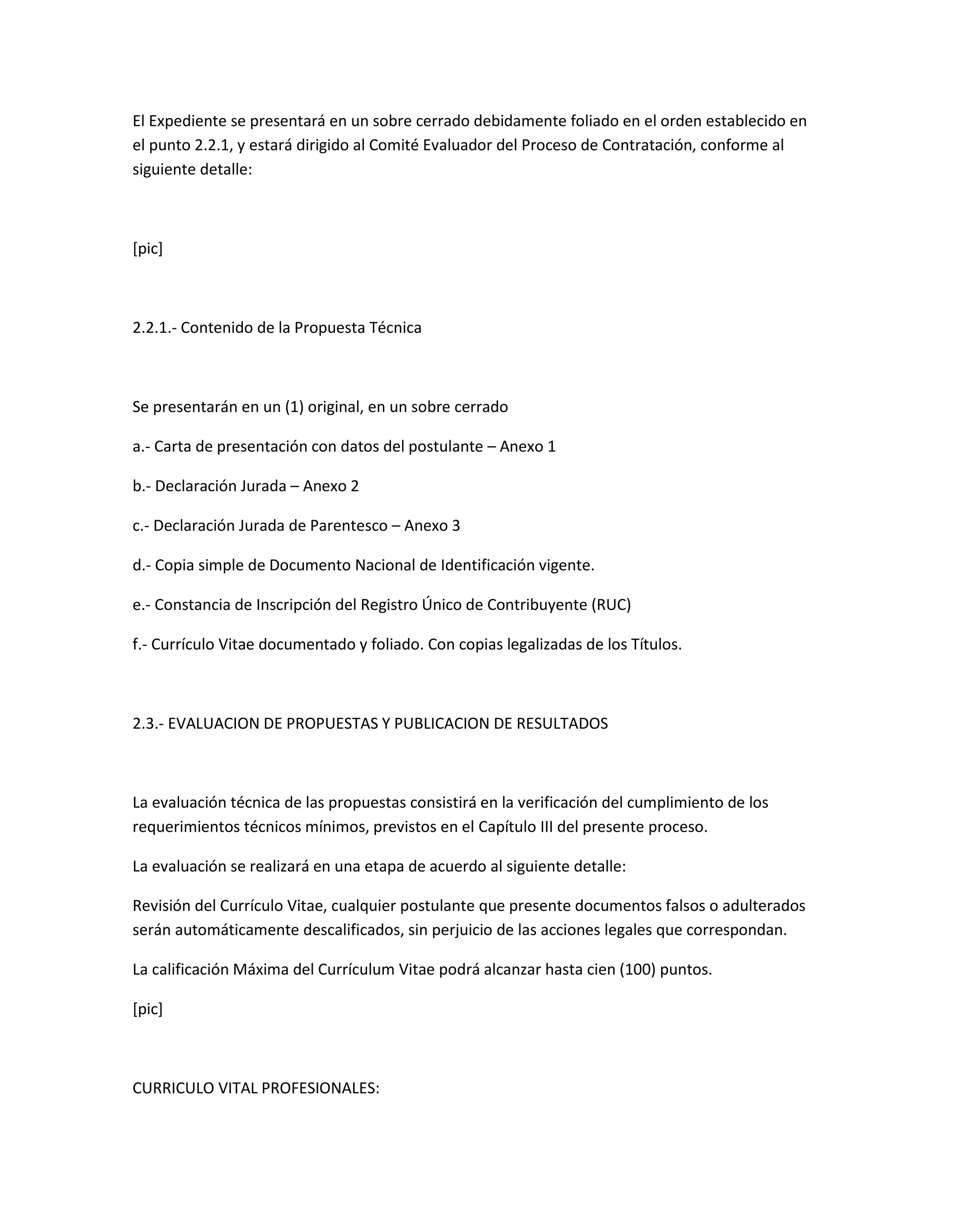El Expediente se presentará en un sobre cerrado debidamente foliado en el orden establecido en
el punto 2.2.1, y estará dirigido al Comité Evaluador del Proceso de Contratación, conforme al
siguiente detalle:



[pic]



2.2.1.- Contenido de la Propuesta Técnica



Se presentarán en un (1) original, en un sobre cerrado

a.- Carta de presentación con datos del postulante – Anexo 1

b.- Declaración Jurada – Anexo 2

c.- Declaración Jurada de Parentesco – Anexo 3

d.- Copia simple de Documento Nacional de Identificación vigente.

e.- Constancia de Inscripción del Registro Único de Contribuyente (RUC)

f.- Currículo Vitae documentado y foliado. Con copias legalizadas de los Títulos.



2.3.- EVALUACION DE PROPUESTAS Y PUBLICACION DE RESULTADOS



La evaluación técnica de las propuestas consistirá en la verificación del cumplimiento de los
requerimientos técnicos mínimos, previstos en el Capítulo III del presente proceso.

La evaluación se realizará en una etapa de acuerdo al siguiente detalle:

Revisión del Currículo Vitae, cualquier postulante que presente documentos falsos o adulterados
serán automáticamente descalificados, sin perjuicio de las acciones legales que correspondan.

La calificación Máxima del Currículum Vitae podrá alcanzar hasta cien (100) puntos.

[pic]



CURRICULO VITAL PROFESIONALES:
 