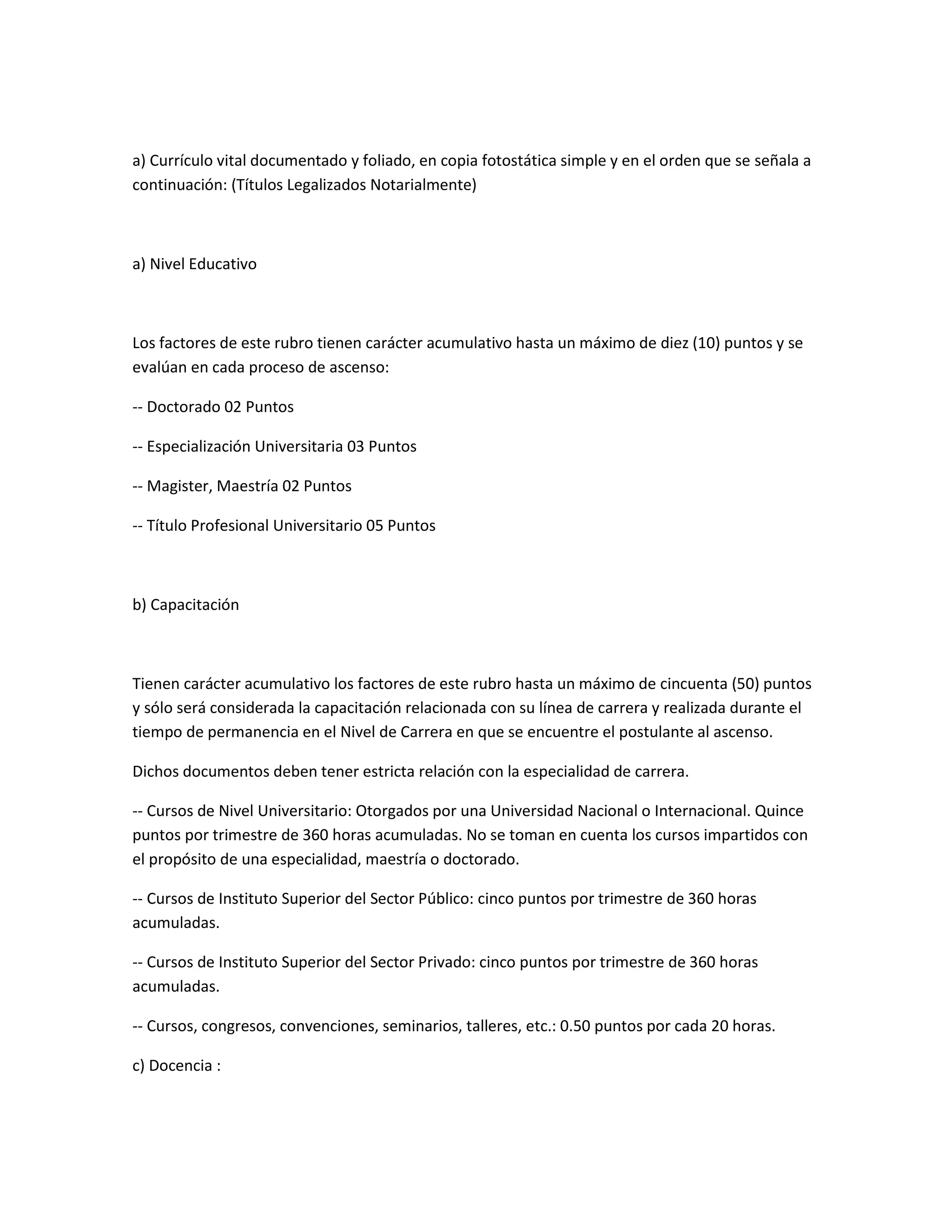 a) Currículo vital documentado y foliado, en copia fotostática simple y en el orden que se señala a
continuación: (Títulos Legalizados Notarialmente)



a) Nivel Educativo



Los factores de este rubro tienen carácter acumulativo hasta un máximo de diez (10) puntos y se
evalúan en cada proceso de ascenso:

-- Doctorado 02 Puntos

-- Especialización Universitaria 03 Puntos

-- Magister, Maestría 02 Puntos

-- Título Profesional Universitario 05 Puntos



b) Capacitación



Tienen carácter acumulativo los factores de este rubro hasta un máximo de cincuenta (50) puntos
y sólo será considerada la capacitación relacionada con su línea de carrera y realizada durante el
tiempo de permanencia en el Nivel de Carrera en que se encuentre el postulante al ascenso.

Dichos documentos deben tener estricta relación con la especialidad de carrera.

-- Cursos de Nivel Universitario: Otorgados por una Universidad Nacional o Internacional. Quince
puntos por trimestre de 360 horas acumuladas. No se toman en cuenta los cursos impartidos con
el propósito de una especialidad, maestría o doctorado.

-- Cursos de Instituto Superior del Sector Público: cinco puntos por trimestre de 360 horas
acumuladas.

-- Cursos de Instituto Superior del Sector Privado: cinco puntos por trimestre de 360 horas
acumuladas.

-- Cursos, congresos, convenciones, seminarios, talleres, etc.: 0.50 puntos por cada 20 horas.

c) Docencia :
 