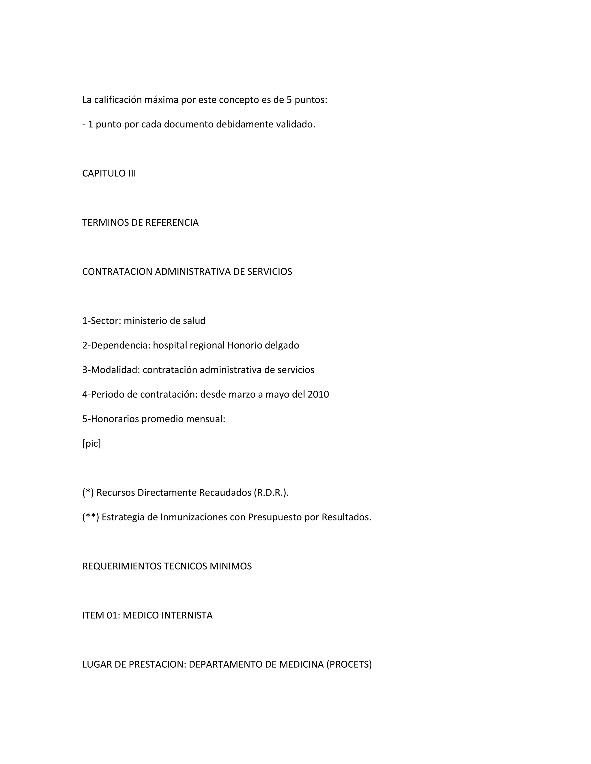 La calificación máxima por este concepto es de 5 puntos:

- 1 punto por cada documento debidamente validado.



CAPITULO III



TERMINOS DE REFERENCIA



CONTRATACION ADMINISTRATIVA DE SERVICIOS



1-Sector: ministerio de salud

2-Dependencia: hospital regional Honorio delgado

3-Modalidad: contratación administrativa de servicios

4-Periodo de contratación: desde marzo a mayo del 2010

5-Honorarios promedio mensual:

[pic]



(*) Recursos Directamente Recaudados (R.D.R.).

(**) Estrategia de Inmunizaciones con Presupuesto por Resultados.



REQUERIMIENTOS TECNICOS MINIMOS



ITEM 01: MEDICO INTERNISTA



LUGAR DE PRESTACION: DEPARTAMENTO DE MEDICINA (PROCETS)
 