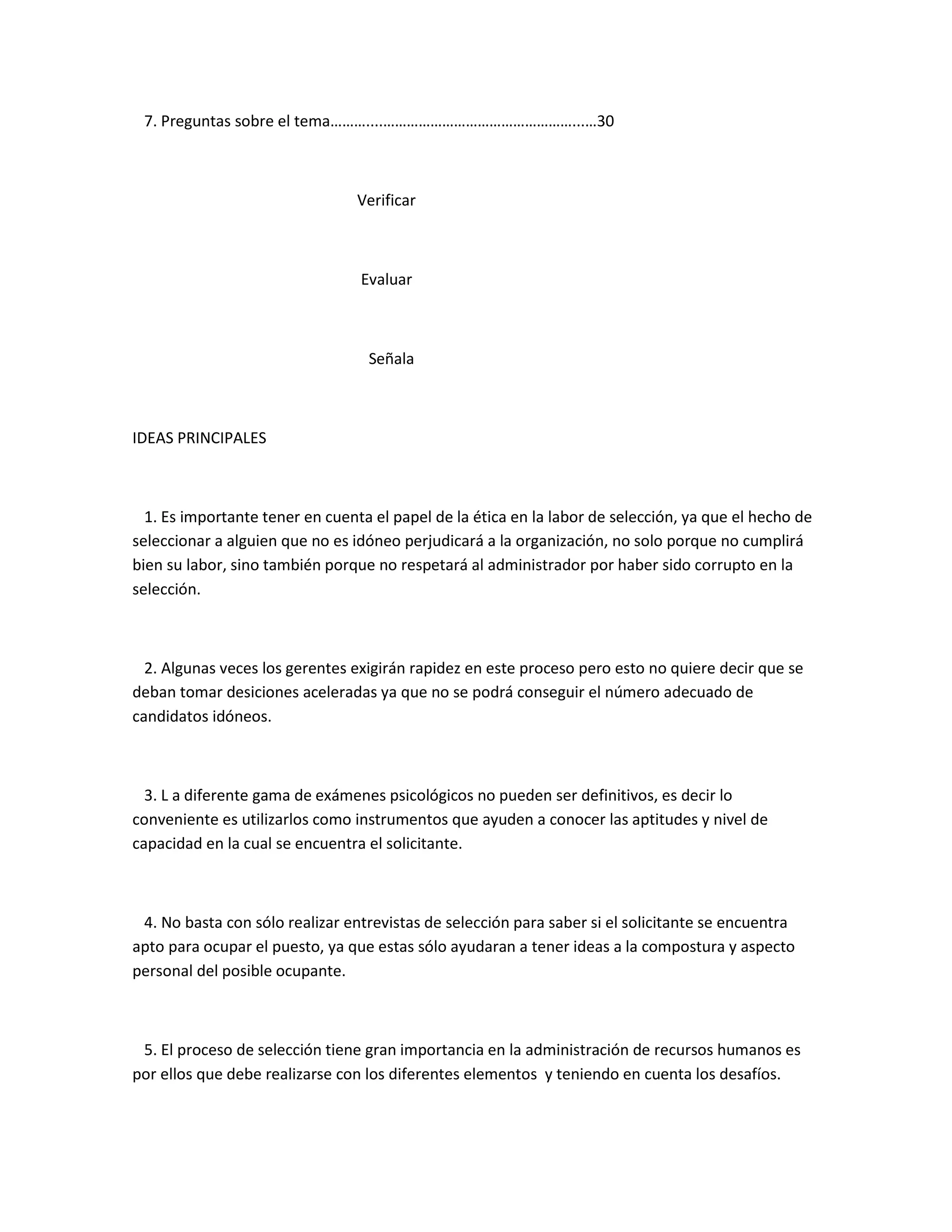 7. Preguntas sobre el tema………....…………………………………………...…30



                                 Verificar



                                 Evaluar



                                  Señala



IDEAS PRINCIPALES



  1. Es importante tener en cuenta el papel de la ética en la labor de selección, ya que el hecho de
seleccionar a alguien que no es idóneo perjudicará a la organización, no solo porque no cumplirá
bien su labor, sino también porque no respetará al administrador por haber sido corrupto en la
selección.



  2. Algunas veces los gerentes exigirán rapidez en este proceso pero esto no quiere decir que se
deban tomar desiciones aceleradas ya que no se podrá conseguir el número adecuado de
candidatos idóneos.



  3. L a diferente gama de exámenes psicológicos no pueden ser definitivos, es decir lo
conveniente es utilizarlos como instrumentos que ayuden a conocer las aptitudes y nivel de
capacidad en la cual se encuentra el solicitante.



 4. No basta con sólo realizar entrevistas de selección para saber si el solicitante se encuentra
apto para ocupar el puesto, ya que estas sólo ayudaran a tener ideas a la compostura y aspecto
personal del posible ocupante.



 5. El proceso de selección tiene gran importancia en la administración de recursos humanos es
por ellos que debe realizarse con los diferentes elementos y teniendo en cuenta los desafíos.
 