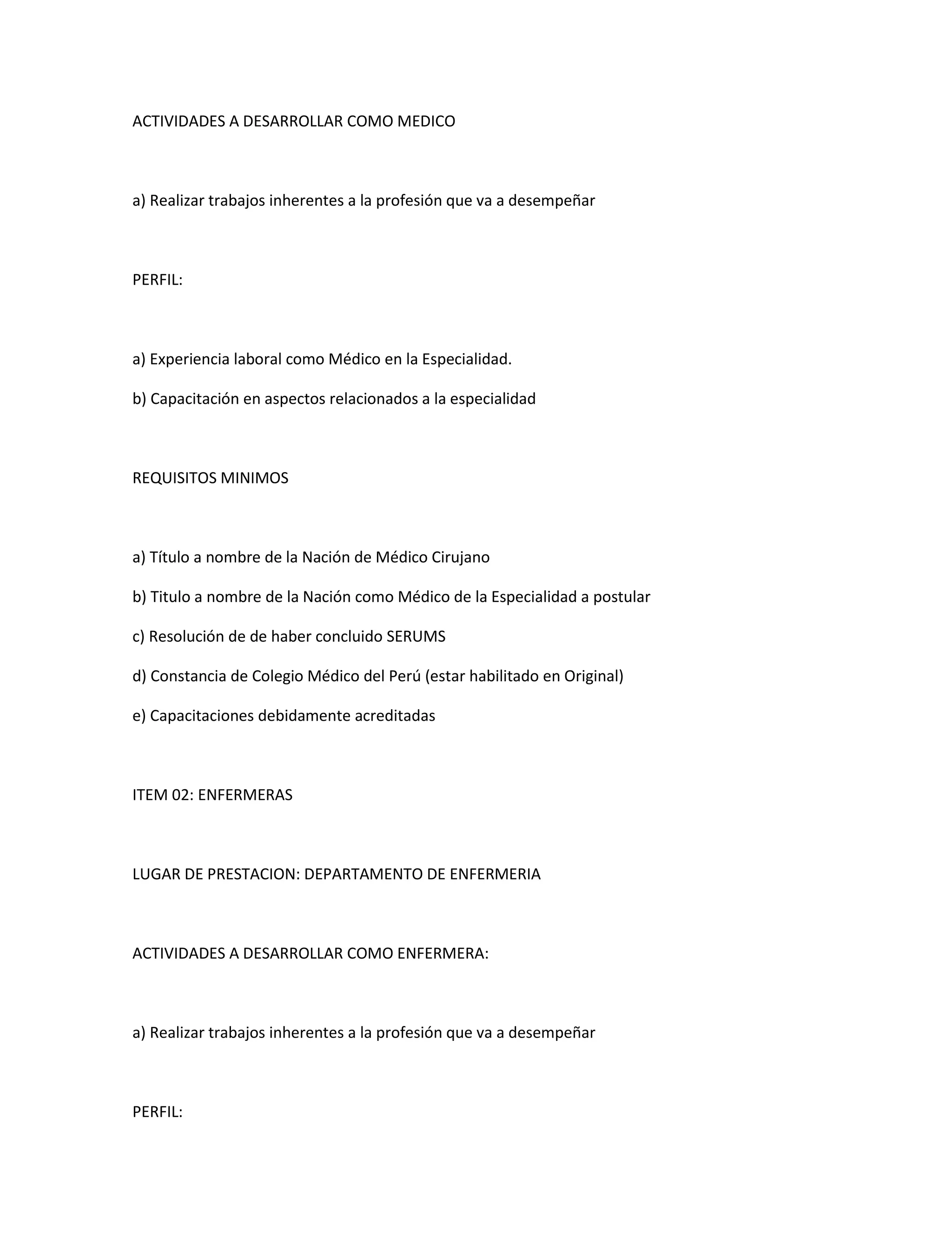 ACTIVIDADES A DESARROLLAR COMO MEDICO



a) Realizar trabajos inherentes a la profesión que va a desempeñar



PERFIL:



a) Experiencia laboral como Médico en la Especialidad.

b) Capacitación en aspectos relacionados a la especialidad



REQUISITOS MINIMOS



a) Título a nombre de la Nación de Médico Cirujano

b) Titulo a nombre de la Nación como Médico de la Especialidad a postular

c) Resolución de de haber concluido SERUMS

d) Constancia de Colegio Médico del Perú (estar habilitado en Original)

e) Capacitaciones debidamente acreditadas



ITEM 02: ENFERMERAS



LUGAR DE PRESTACION: DEPARTAMENTO DE ENFERMERIA



ACTIVIDADES A DESARROLLAR COMO ENFERMERA:



a) Realizar trabajos inherentes a la profesión que va a desempeñar



PERFIL:
 