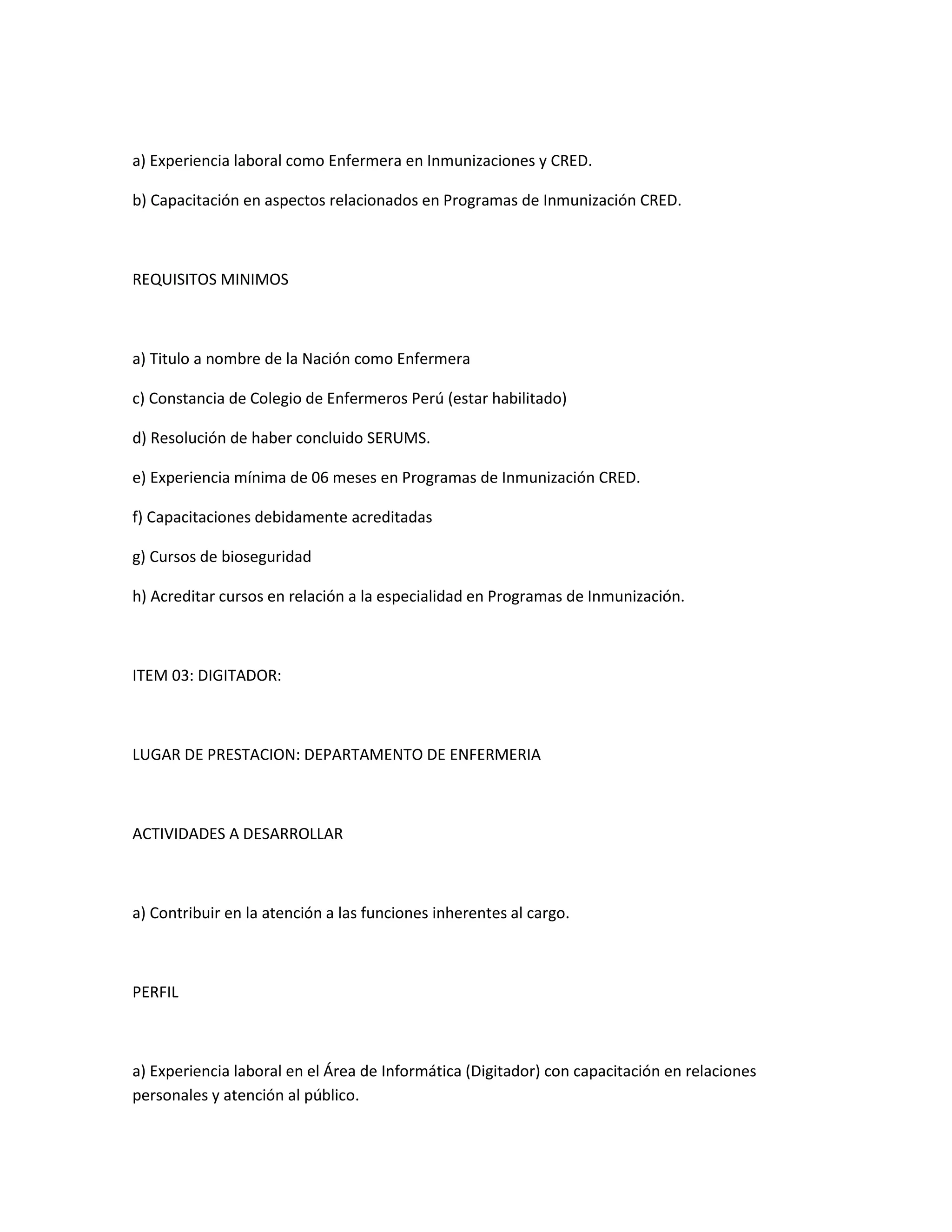 a) Experiencia laboral como Enfermera en Inmunizaciones y CRED.

b) Capacitación en aspectos relacionados en Programas de Inmunización CRED.



REQUISITOS MINIMOS



a) Titulo a nombre de la Nación como Enfermera

c) Constancia de Colegio de Enfermeros Perú (estar habilitado)

d) Resolución de haber concluido SERUMS.

e) Experiencia mínima de 06 meses en Programas de Inmunización CRED.

f) Capacitaciones debidamente acreditadas

g) Cursos de bioseguridad

h) Acreditar cursos en relación a la especialidad en Programas de Inmunización.



ITEM 03: DIGITADOR:



LUGAR DE PRESTACION: DEPARTAMENTO DE ENFERMERIA



ACTIVIDADES A DESARROLLAR



a) Contribuir en la atención a las funciones inherentes al cargo.



PERFIL



a) Experiencia laboral en el Área de Informática (Digitador) con capacitación en relaciones
personales y atención al público.
 