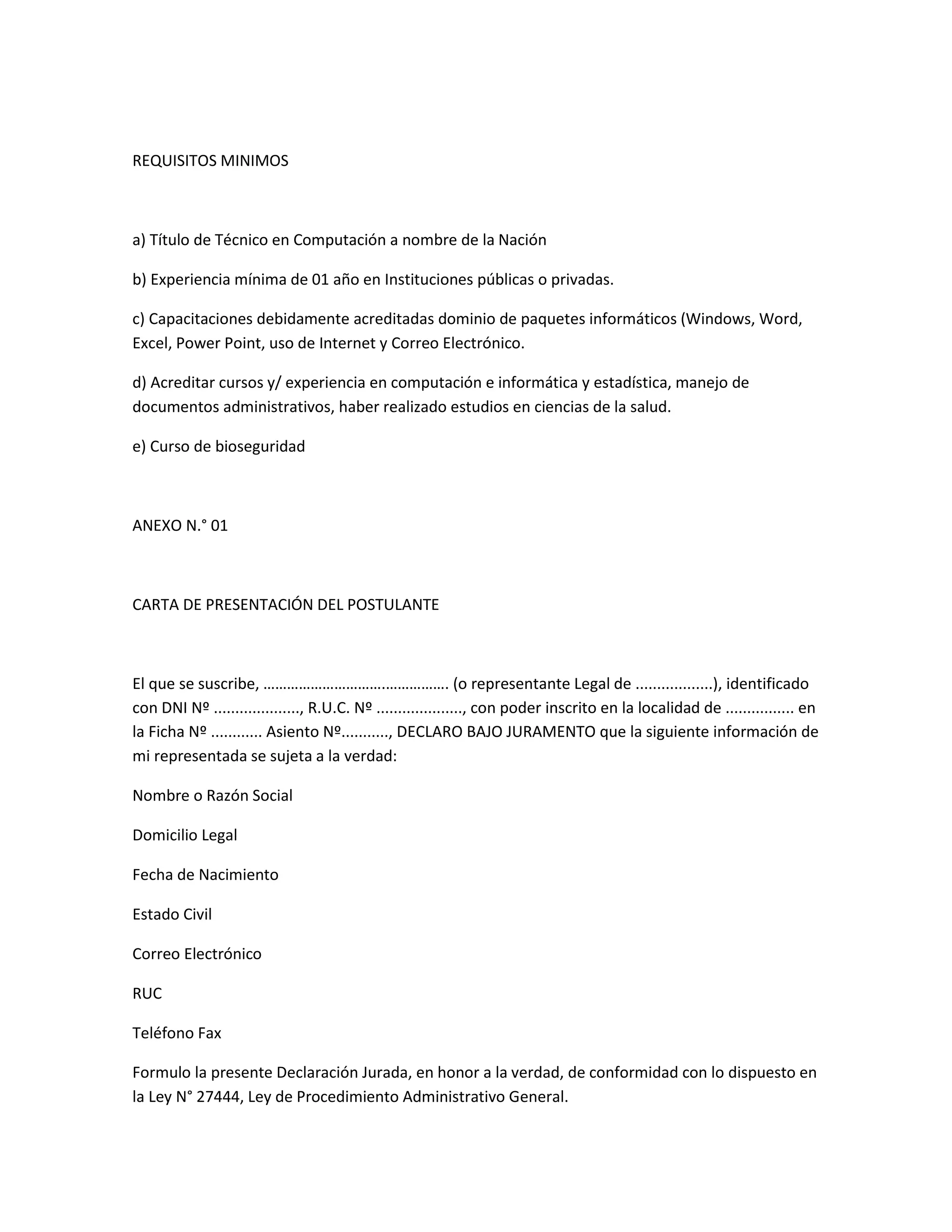 REQUISITOS MINIMOS



a) Título de Técnico en Computación a nombre de la Nación

b) Experiencia mínima de 01 año en Instituciones públicas o privadas.

c) Capacitaciones debidamente acreditadas dominio de paquetes informáticos (Windows, Word,
Excel, Power Point, uso de Internet y Correo Electrónico.

d) Acreditar cursos y/ experiencia en computación e informática y estadística, manejo de
documentos administrativos, haber realizado estudios en ciencias de la salud.

e) Curso de bioseguridad



ANEXO N.° 01



CARTA DE PRESENTACIÓN DEL POSTULANTE



El que se suscribe, ………………………….……………. (o representante Legal de ..................), identificado
con DNI Nº ...................., R.U.C. Nº ...................., con poder inscrito en la localidad de ................ en
la Ficha Nº ............ Asiento Nº..........., DECLARO BAJO JURAMENTO que la siguiente información de
mi representada se sujeta a la verdad:

Nombre o Razón Social

Domicilio Legal

Fecha de Nacimiento

Estado Civil

Correo Electrónico

RUC

Teléfono Fax

Formulo la presente Declaración Jurada, en honor a la verdad, de conformidad con lo dispuesto en
la Ley N° 27444, Ley de Procedimiento Administrativo General.
 
