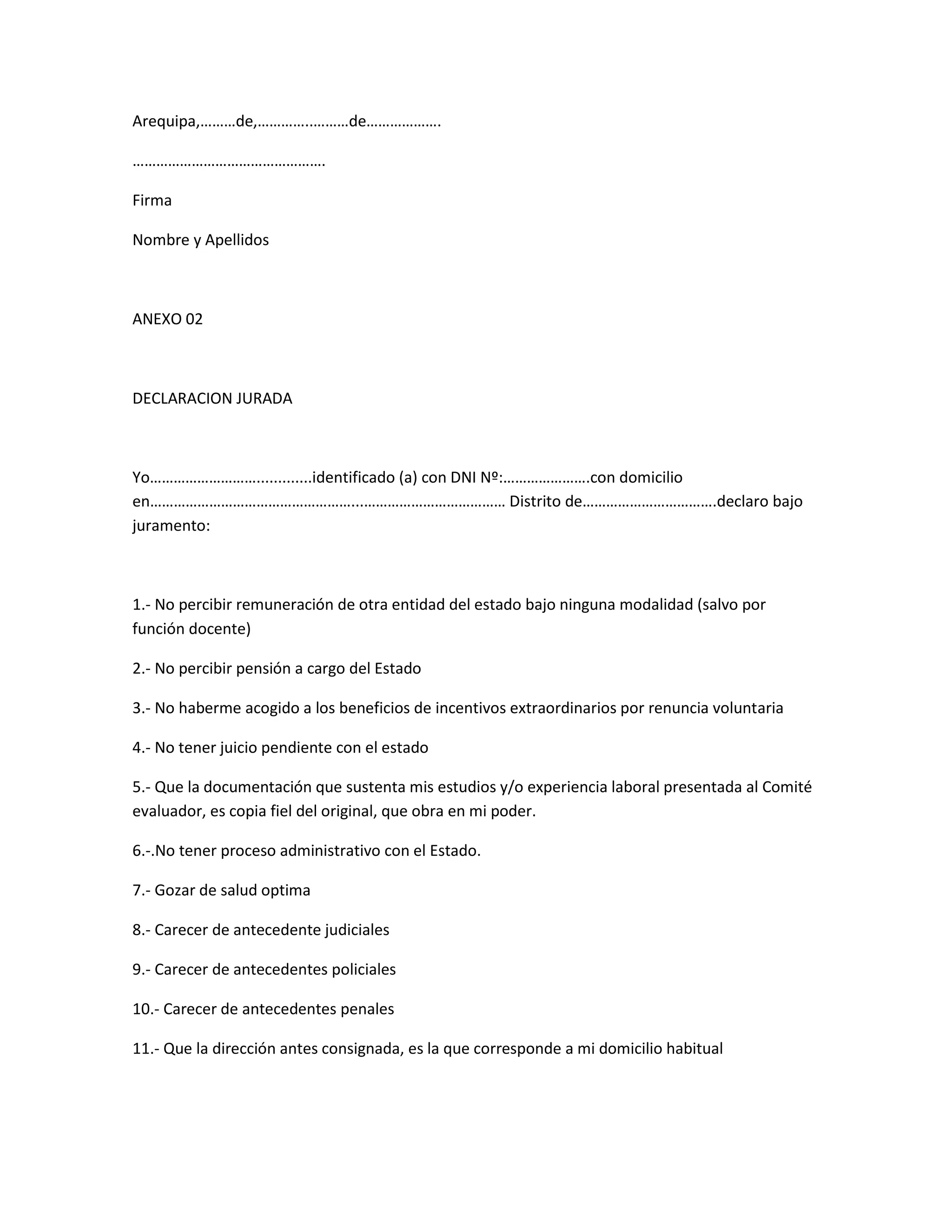 Arequipa,………de,…………..………de……………….

………………………………………….

Firma

Nombre y Apellidos



ANEXO 02



DECLARACION JURADA



Yo……………………….............identificado (a) con DNI Nº:………………….con domicilio
en……………………………………………...……………………………… Distrito de…………………………….declaro bajo
juramento:



1.- No percibir remuneración de otra entidad del estado bajo ninguna modalidad (salvo por
función docente)

2.- No percibir pensión a cargo del Estado

3.- No haberme acogido a los beneficios de incentivos extraordinarios por renuncia voluntaria

4.- No tener juicio pendiente con el estado

5.- Que la documentación que sustenta mis estudios y/o experiencia laboral presentada al Comité
evaluador, es copia fiel del original, que obra en mi poder.

6.-.No tener proceso administrativo con el Estado.

7.- Gozar de salud optima

8.- Carecer de antecedente judiciales

9.- Carecer de antecedentes policiales

10.- Carecer de antecedentes penales

11.- Que la dirección antes consignada, es la que corresponde a mi domicilio habitual
 