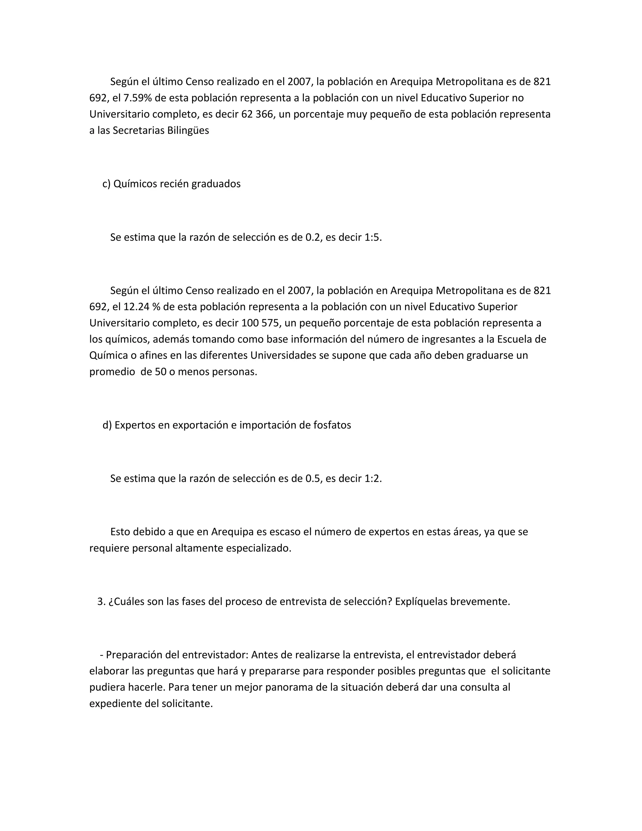 Según el último Censo realizado en el 2007, la población en Arequipa Metropolitana es de 821
692, el 7.59% de esta población representa a la población con un nivel Educativo Superior no
Universitario completo, es decir 62 366, un porcentaje muy pequeño de esta población representa
a las Secretarias Bilingües



  c) Químicos recién graduados



    Se estima que la razón de selección es de 0.2, es decir 1:5.



     Según el último Censo realizado en el 2007, la población en Arequipa Metropolitana es de 821
692, el 12.24 % de esta población representa a la población con un nivel Educativo Superior
Universitario completo, es decir 100 575, un pequeño porcentaje de esta población representa a
los químicos, además tomando como base información del número de ingresantes a la Escuela de
Química o afines en las diferentes Universidades se supone que cada año deben graduarse un
promedio de 50 o menos personas.



  d) Expertos en exportación e importación de fosfatos



    Se estima que la razón de selección es de 0.5, es decir 1:2.



    Esto debido a que en Arequipa es escaso el número de expertos en estas áreas, ya que se
requiere personal altamente especializado.



 3. ¿Cuáles son las fases del proceso de entrevista de selección? Explíquelas brevemente.



  - Preparación del entrevistador: Antes de realizarse la entrevista, el entrevistador deberá
elaborar las preguntas que hará y prepararse para responder posibles preguntas que el solicitante
pudiera hacerle. Para tener un mejor panorama de la situación deberá dar una consulta al
expediente del solicitante.
 