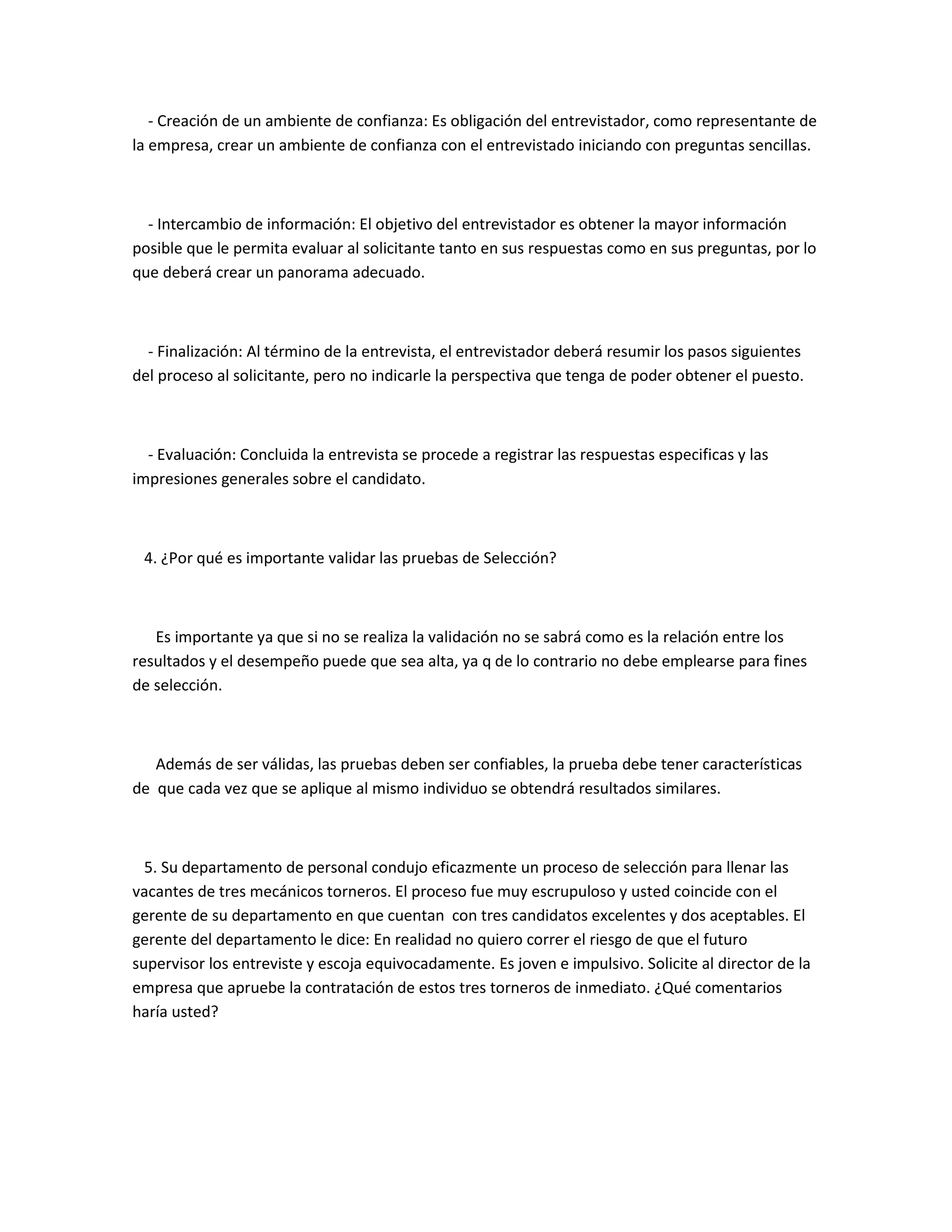 - Creación de un ambiente de confianza: Es obligación del entrevistador, como representante de
la empresa, crear un ambiente de confianza con el entrevistado iniciando con preguntas sencillas.



  - Intercambio de información: El objetivo del entrevistador es obtener la mayor información
posible que le permita evaluar al solicitante tanto en sus respuestas como en sus preguntas, por lo
que deberá crear un panorama adecuado.



  - Finalización: Al término de la entrevista, el entrevistador deberá resumir los pasos siguientes
del proceso al solicitante, pero no indicarle la perspectiva que tenga de poder obtener el puesto.



  - Evaluación: Concluida la entrevista se procede a registrar las respuestas especificas y las
impresiones generales sobre el candidato.



 4. ¿Por qué es importante validar las pruebas de Selección?



   Es importante ya que si no se realiza la validación no se sabrá como es la relación entre los
resultados y el desempeño puede que sea alta, ya q de lo contrario no debe emplearse para fines
de selección.



   Además de ser válidas, las pruebas deben ser confiables, la prueba debe tener características
de que cada vez que se aplique al mismo individuo se obtendrá resultados similares.



  5. Su departamento de personal condujo eficazmente un proceso de selección para llenar las
vacantes de tres mecánicos torneros. El proceso fue muy escrupuloso y usted coincide con el
gerente de su departamento en que cuentan con tres candidatos excelentes y dos aceptables. El
gerente del departamento le dice: En realidad no quiero correr el riesgo de que el futuro
supervisor los entreviste y escoja equivocadamente. Es joven e impulsivo. Solicite al director de la
empresa que apruebe la contratación de estos tres torneros de inmediato. ¿Qué comentarios
haría usted?
 