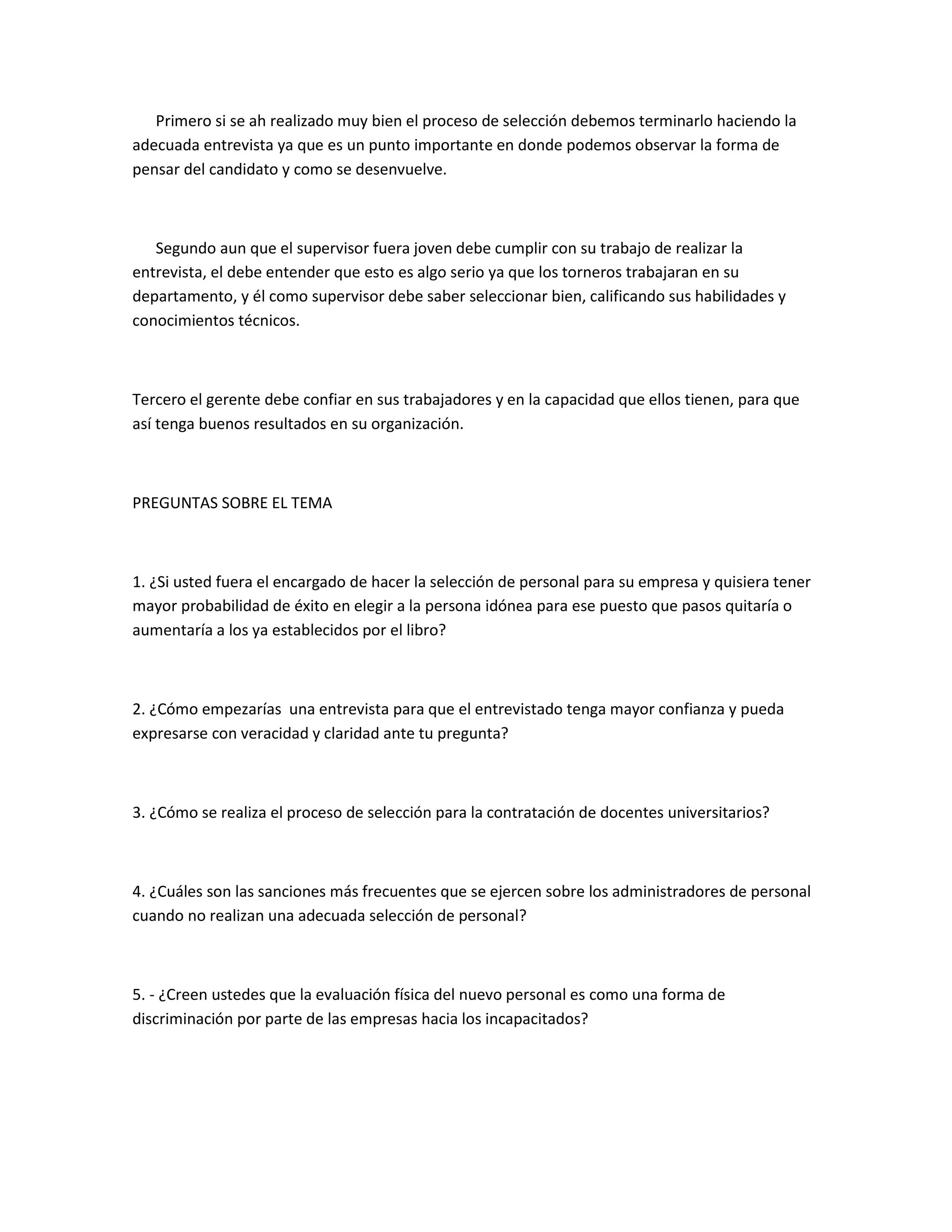 Primero si se ah realizado muy bien el proceso de selección debemos terminarlo haciendo la
adecuada entrevista ya que es un punto importante en donde podemos observar la forma de
pensar del candidato y como se desenvuelve.



   Segundo aun que el supervisor fuera joven debe cumplir con su trabajo de realizar la
entrevista, el debe entender que esto es algo serio ya que los torneros trabajaran en su
departamento, y él como supervisor debe saber seleccionar bien, calificando sus habilidades y
conocimientos técnicos.



Tercero el gerente debe confiar en sus trabajadores y en la capacidad que ellos tienen, para que
así tenga buenos resultados en su organización.



PREGUNTAS SOBRE EL TEMA



1. ¿Si usted fuera el encargado de hacer la selección de personal para su empresa y quisiera tener
mayor probabilidad de éxito en elegir a la persona idónea para ese puesto que pasos quitaría o
aumentaría a los ya establecidos por el libro?



2. ¿Cómo empezarías una entrevista para que el entrevistado tenga mayor confianza y pueda
expresarse con veracidad y claridad ante tu pregunta?



3. ¿Cómo se realiza el proceso de selección para la contratación de docentes universitarios?



4. ¿Cuáles son las sanciones más frecuentes que se ejercen sobre los administradores de personal
cuando no realizan una adecuada selección de personal?



5. - ¿Creen ustedes que la evaluación física del nuevo personal es como una forma de
discriminación por parte de las empresas hacia los incapacitados?
 