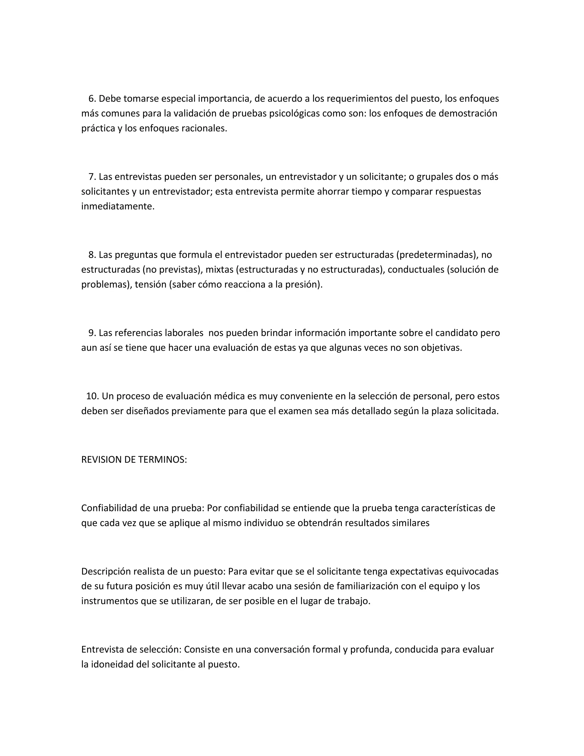 6. Debe tomarse especial importancia, de acuerdo a los requerimientos del puesto, los enfoques
más comunes para la validación de pruebas psicológicas como son: los enfoques de demostración
práctica y los enfoques racionales.



  7. Las entrevistas pueden ser personales, un entrevistador y un solicitante; o grupales dos o más
solicitantes y un entrevistador; esta entrevista permite ahorrar tiempo y comparar respuestas
inmediatamente.



 8. Las preguntas que formula el entrevistador pueden ser estructuradas (predeterminadas), no
estructuradas (no previstas), mixtas (estructuradas y no estructuradas), conductuales (solución de
problemas), tensión (saber cómo reacciona a la presión).



 9. Las referencias laborales nos pueden brindar información importante sobre el candidato pero
aun así se tiene que hacer una evaluación de estas ya que algunas veces no son objetivas.



 10. Un proceso de evaluación médica es muy conveniente en la selección de personal, pero estos
deben ser diseñados previamente para que el examen sea más detallado según la plaza solicitada.



REVISION DE TERMINOS:



Confiabilidad de una prueba: Por confiabilidad se entiende que la prueba tenga características de
que cada vez que se aplique al mismo individuo se obtendrán resultados similares



Descripción realista de un puesto: Para evitar que se el solicitante tenga expectativas equivocadas
de su futura posición es muy útil llevar acabo una sesión de familiarización con el equipo y los
instrumentos que se utilizaran, de ser posible en el lugar de trabajo.



Entrevista de selección: Consiste en una conversación formal y profunda, conducida para evaluar
la idoneidad del solicitante al puesto.
 