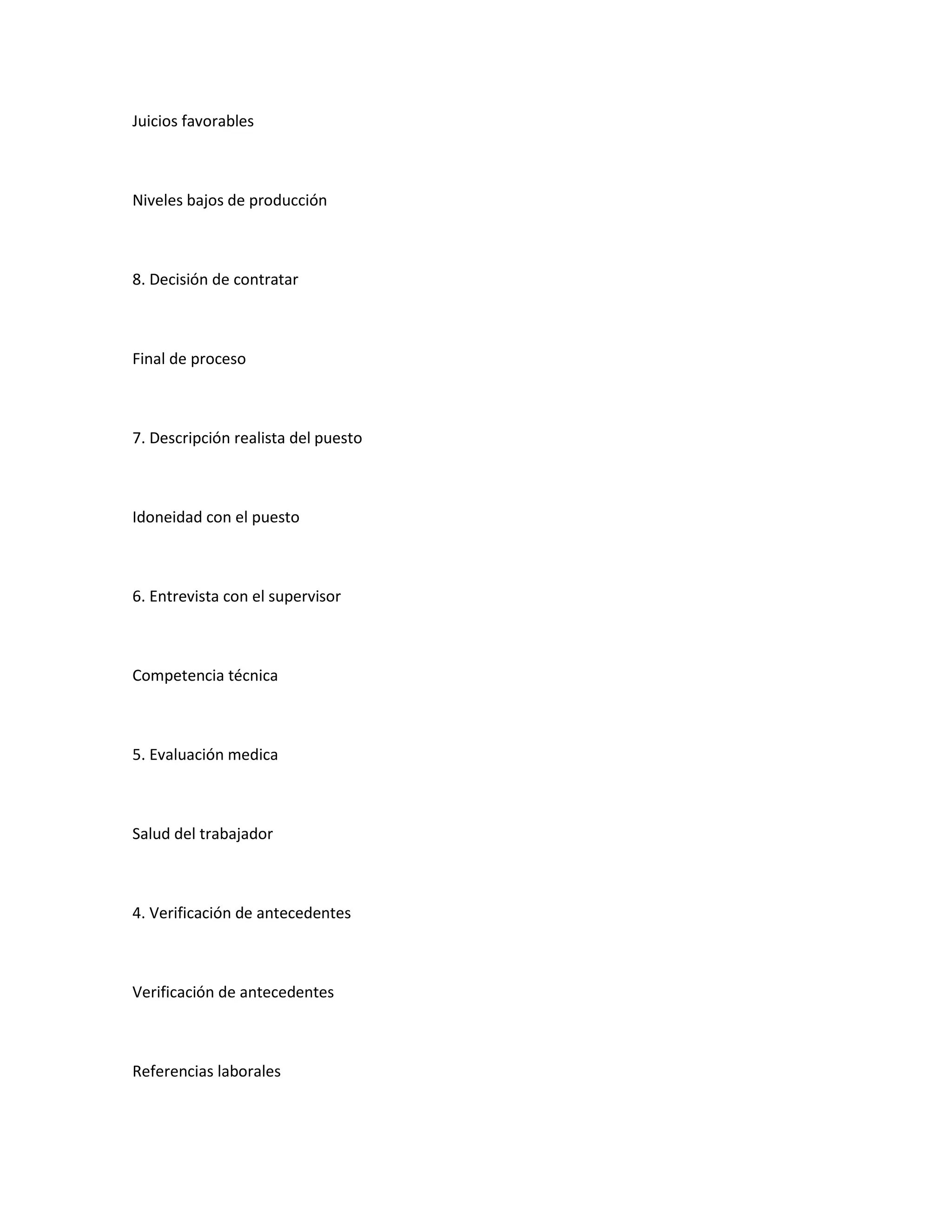 Juicios favorables



Niveles bajos de producción



8. Decisión de contratar



Final de proceso



7. Descripción realista del puesto



Idoneidad con el puesto



6. Entrevista con el supervisor



Competencia técnica



5. Evaluación medica



Salud del trabajador



4. Verificación de antecedentes



Verificación de antecedentes



Referencias laborales
 