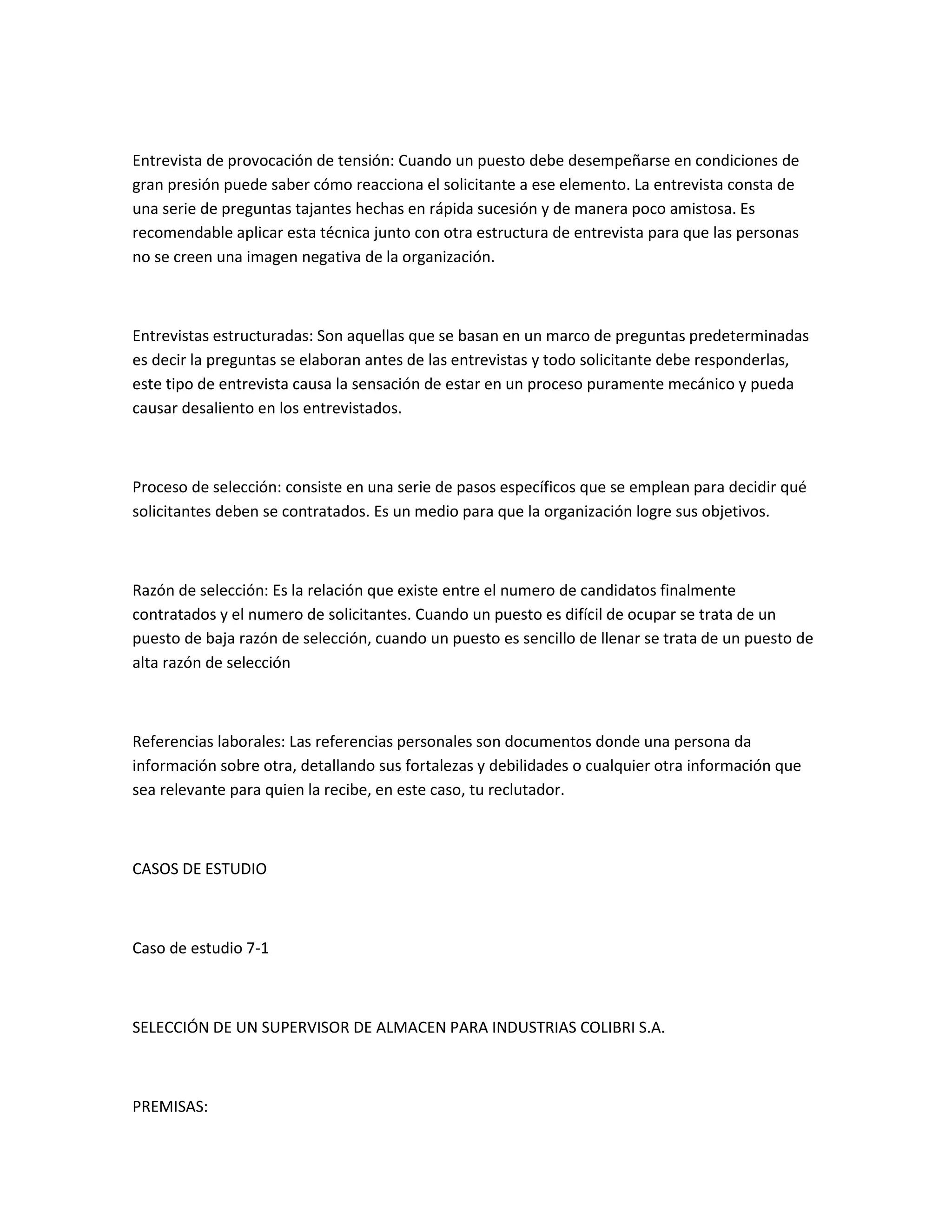 Entrevista de provocación de tensión: Cuando un puesto debe desempeñarse en condiciones de
gran presión puede saber cómo reacciona el solicitante a ese elemento. La entrevista consta de
una serie de preguntas tajantes hechas en rápida sucesión y de manera poco amistosa. Es
recomendable aplicar esta técnica junto con otra estructura de entrevista para que las personas
no se creen una imagen negativa de la organización.



Entrevistas estructuradas: Son aquellas que se basan en un marco de preguntas predeterminadas
es decir la preguntas se elaboran antes de las entrevistas y todo solicitante debe responderlas,
este tipo de entrevista causa la sensación de estar en un proceso puramente mecánico y pueda
causar desaliento en los entrevistados.



Proceso de selección: consiste en una serie de pasos específicos que se emplean para decidir qué
solicitantes deben se contratados. Es un medio para que la organización logre sus objetivos.



Razón de selección: Es la relación que existe entre el numero de candidatos finalmente
contratados y el numero de solicitantes. Cuando un puesto es difícil de ocupar se trata de un
puesto de baja razón de selección, cuando un puesto es sencillo de llenar se trata de un puesto de
alta razón de selección



Referencias laborales: Las referencias personales son documentos donde una persona da
información sobre otra, detallando sus fortalezas y debilidades o cualquier otra información que
sea relevante para quien la recibe, en este caso, tu reclutador.



CASOS DE ESTUDIO



Caso de estudio 7-1



SELECCIÓN DE UN SUPERVISOR DE ALMACEN PARA INDUSTRIAS COLIBRI S.A.



PREMISAS:
 