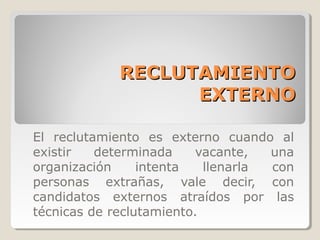 RECLUTAMIENTO
                  EXTERNO

El reclutamiento es externo cuando al
existir   determinada    vacante,   una
organización     intenta   llenarla con
personas extrañas, vale decir, con
candidatos externos atraídos por las
técnicas de reclutamiento.
 