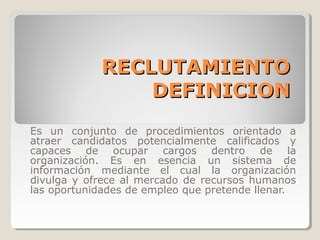 RECLUTAMIENTO
                DEFINICION
Es un conjunto de procedimientos orientado a
atraer candidatos potencialmente calificados y
capaces de ocupar cargos dentro de la
organización. Es en esencia un sistema de
información mediante el cual la organización
divulga y ofrece al mercado de recursos humanos
las oportunidades de empleo que pretende llenar.
 