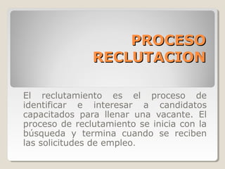 PROCESO
               RECLUTACION

El reclutamiento es el proceso de
identificar e interesar a candidatos
capacitados para llenar una vacante. El
proceso de reclutamiento se inicia con la
búsqueda y termina cuando se reciben
las solicitudes de empleo.
 