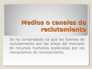 Medios o canales de
           reclutamiento
Se ha comprobado ya que las fuentes de
reclutamiento son las áreas del mercado
de recursos humanos exploradas por los
mecanismos de reclutamiento.
 