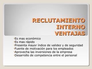 RECLUTAMIENTO
                  INTERNO
                  VENTAJAS
•Es mas económico
•Es mas rápido
•Presenta mayor índice de validez y de seguridad
•Fuente de motivación para los empleados
•Aprovecha las inversiones de la empresa
•Desarrollo de competencia entre el personal
 