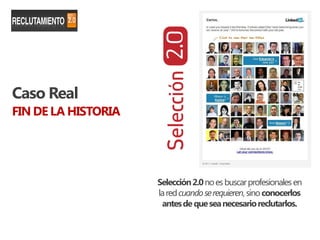 Caso Real
FIN DE LA HISTORIA




                     Selección 2.0 no es buscar profesionales en
                     la red cuando se requieren, sino conocerlos
                      antes de que sea necesario reclutarlos.
 
