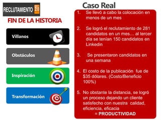 Caso Real
                     1.   Se llevó a cabo la colocación en
FIN DE LA HISTORIA
                          menos de un mes

                     2.   Se logró el reclutamiento de 281
                          candidatos en un mes… al tercer
 Villanos
                          día se tenían 150 candidatos en
                          Linkedin

 Obstáculos          3.   Se presentaron candidatos en
                          una semana

                     4. El costo de la publicación fue de
 Inspiración            $35 dólares. (Costo/Beneficio
                        100%)

                     5. No obstante la distancia, se logró
 Transformación         un proceso dejando un cliente
                        satisfecho con nuestra calidad,
                        eficiencia, eficacia
                               = PRODUCTIVIDAD
 