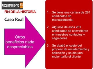 FIN DE LA HISTORIA   1. Se tiene una cartera de 281
                        candidatos de
Caso Real               mercadotecnia.

                     2. Algunos de esos 281
                        candidatos se convirtieron
                        en nuestros contactos y
    Otros               seguidores
beneficios nada
                     3. Se abatió el costo del
 despreciables          proceso de reclutamiento y
                        selección y se dio una
                        mejor tarifa el cliente

                                               105
 