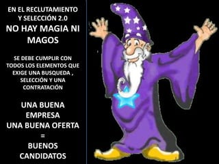 EN EL RECLUTAMIENTO
   Y SELECCIÓN 2.0
NO HAY MAGIA NI
    MAGOS
   SE DEBE CUMPLIR CON
TODOS LOS ELEMENTOS QUE
  EXIGE UNA BUSQUEDA ,
     SELECCIÓN Y UNA
      CONTRATACIÓN


   UNA BUENA
    EMPRESA
UNA BUENA OFERTA
        =
     BUENOS
  CANDIDATOS              106
 