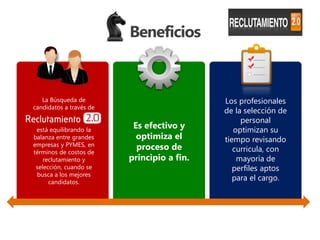 Beneficios



   La Búsqueda de                           Los profesionales
candidatos a través de
                                            de la selección de
                                                 personal
 está equilibrando la
                          Es efectivo y        optimizan su
balanza entre grandes      optimiza el      tiempo revisando
empresas y PYMES, en       proceso de
términos de costos de                          curricula, con
    reclutamiento y      principio a fin.       mayoría de
 selección, cuando se                          perfiles aptos
 busca a los mejores
      candidatos.
                                               para el cargo.
 