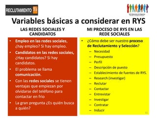 Variables básicas a considerar en RYS
       LAS REDES SOCIALES Y                  MI PROCESO DE RYS EN LAS
           CANDIDATOS                             REDE SOCIALES
•    Empleo en las redes sociales,       •   ¿Cómo debe ser nuestro proceso
     ¿hay empleo? Si hay empleo.             de Reclutamiento y Selección?
•    Candidatos en las redes sociales,        –   Necesidad
     ¿Hay candidatos? Si hay                  –   Presupuesto
     candidatos.                              –   Perfil
                                              –   Descripción de puesto
•    El problema se llama
                                              –   Establecimiento de fuentes de RYS.
     comunicación.
                                              –   Research (investigar)
•    Con las redes sociales se tienen
                                              –   Reclutar
     ventajas que empiezan por
                                              –   Contactar
     olvidarse del teléfono para
                                              –   Entrevistar
     contactar en frio
                                              –   Investigar
•    La gran pregunta ¿Es quién busca         –   Contratar
     a quién?                                 –   Inducir
                                                                                  11
 