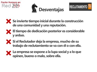 Desventajas

Se invierte tiempo inicial durante la construcción
de una comunidad y una reputación.
El tiempo de dedicación posterior es considerable
y arduo.
Si el Reclutador deja la empresa, mucho de su
trabajo de reclutamiento se va con él o con ella.
La empresa se expone a la lupa social y a lo que
opinen, bueno o malo, sobre ella.
 