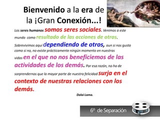Bienvenido a la era de
         la ¡Gran Conexión...!
Los seres humanos   somos seres sociales. Venimos a este
mundo como resultado   de las acciones de otros.
Sobrevivimos aquí dependiendo de otros, aun si nos gusta
como si no, no existe prácticamente ningún momento en nuestras
vidasen el que no nos beneficiemos de las
actividades de los demás. Por esa razón, no ha de
sorprendernos que la mayor parte de nuestra felicidad surja en el

contexto de nuestras relaciones con los
demás.
                                      Dalai Lama.



                                               6º de Separación
 
