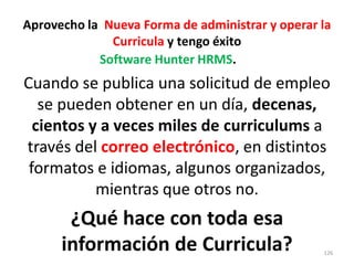 Aprovecho la Nueva Forma de administrar y operar la
              Curricula y tengo éxito
            Software Hunter HRMS.
Cuando se publica una solicitud de empleo
   se pueden obtener en un día, decenas,
  cientos y a veces miles de curriculums a
través del correo electrónico, en distintos
 formatos e idiomas, algunos organizados,
           mientras que otros no.
       ¿Qué hace con toda esa
      información de Curricula?                  126
 
