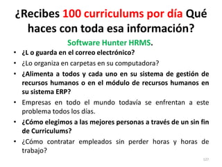 ¿Recibes 100 curriculums por día Qué
  haces con toda esa información?
                 Software Hunter HRMS.
• ¿L o guarda en el correo electrónico?
• ¿Lo organiza en carpetas en su computadora?
• ¿Alimenta a todos y cada uno en su sistema de gestión de
  recursos humanos o en el módulo de recursos humanos en
  su sistema ERP?
• Empresas en todo el mundo todavía se enfrentan a este
  problema todos los días.
• ¿Cómo elegimos a las mejores personas a través de un sin fin
  de Curriculums?
• ¿Cómo contratar empleados sin perder horas y horas de
  trabajo?
                                                            127
 