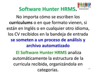 Software Hunter HRMS.
      No importa cómo se escriben los
  curriculums o en que formato vienen, si
están en Inglés o en cualquier otro idioma,
 los CV recibidos en la bandeja de entrada
   se someten a un proceso de análisis y
            archivo automatizado
      El Software Hunter HRMS analiza
    automáticamente la estructura de la
    curricula recibida, organizándola en
                  categorías.             128
 