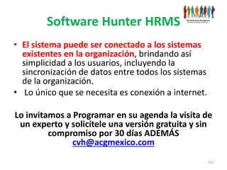 Software Hunter HRMS
• El sistema puede ser conectado a los sistemas
  existentes en la organización, brindando así
  simplicidad a los usuarios, incluyendo la
  sincronización de datos entre todos los sistemas
  de la organización.
• Lo único que se necesita es conexión a internet.

Lo invitamos a Programar en su agenda la visita de
 un experto y solicítele una versión gratuita y sin
         compromiso por 30 días ADEMÁS
               cvh@acgmexico.com
                                                     131
 