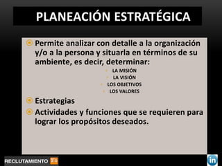 PLANEACIÓN ESTRATÉGICA
 Permite analizar con detalle a la organización
  y/o a la persona y situarla en términos de su
  ambiente, es decir, determinar:
                      › LA MISIÓN
                      › LA VISIÓN
                    › LOS OBJETIVOS
                     › LOS VALORES

 Estrategias
 Actividades y funciones que se requieren para
  lograr los propósitos deseados.
 