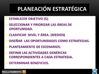 PLANEACIÓN ESTRATÉGICA
 ESTABLECER OBJETIVO (S).
 SELECCIONAR Y PRIORIZAR LAS ÁREAS DE
  OPORTUNIDAD.
 CLASIFICAR NIVEL Y ÁREA. (MEDIOS)
 DISEÑAR LAS OPORTUNIDADES COMO ESTRATEGIAS.
 PLANTEAMIENTO DE ESCENARIOS.
 DEFINIR LAS ACTIVIDADES GENÉRICAS
  CORRESPONDIENTES A CADA ESTRATEGIA.
 DETERMINAR BENEFICIOS.
 