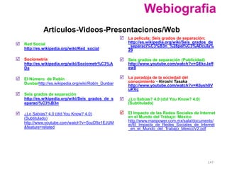 Webiografia
              Artículos-Videos-Presentaciones/Web
                                                       La película; Seis grados de separación;
 Red Social                                              http://es.wikipedia.org/wiki/Seis_grados_de
                                                          _separaci%C3%B3n_%28pel%C3%ADcula%
    http://es.wikipedia.org/wiki/Red_social               29

 Sociometría                                          Seis grados de separación (Publicidad)
    http://es.wikipedia.org/wiki/Sociometr%C3%A           http://www.youtube.com/watch?v=GEkcJaff
    Da                                                    ew8

 El Número de Robin                                   La paradoja de la sociedad del
    Dunbarhttp://es.wikipedia.org/wiki/Robin_Dunbar       conocimiento - Hiroshi Tasaka
                                                          http://www.youtube.com/watch?v=K6ysh0V
                                                          uKVc
 Seis grados de separación
    http://es.wikipedia.org/wiki/Seis_grados_de_s      ¿Lo Sabias? 4.0 (did You Know? 4.0)
    eparaci%C3%B3n                                        (Subtitulado)

 ¿Lo Sabias? 4.0 (did You Know? 4.0)                  El Impacto de las Redes Sociales de Internet
    (Subtitulado)                                         en el Mundo del Trabajo: México
    http://www.youtube.com/watch?v=SozD9z1EJUM            http://www.manpower.com.mx/sala/documents/
                                                          ei/El_Impacto_de_Redes_Sociales_de_Internet
    &feature=related                                      _en_el_Mundo_del_Trabajo_MexicoV2.pdf




                                                                                                  147
 