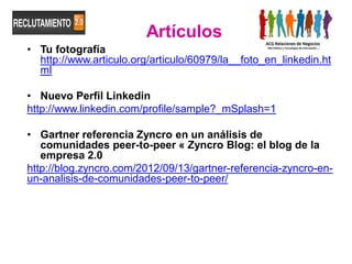 Artículos
• Tu fotografía
  http://www.articulo.org/articulo/60979/la__foto_en_linkedin.ht
  ml

• Nuevo Perfil Linkedin
http://www.linkedin.com/profile/sample?_mSplash=1

• Gartner referencia Zyncro en un análisis de
   comunidades peer-to-peer « Zyncro Blog: el blog de la
   empresa 2.0
http://blog.zyncro.com/2012/09/13/gartner-referencia-zyncro-en-
un-analisis-de-comunidades-peer-to-peer/
 