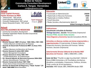 Bróker de Talento
                    Community Consultant Development
                       Carlos A. Vargas Hernández
                                 cvh@acgmexico.com
Actual:                                                    Educación
FULE Capital Humano                                        Licenciado en Administración                       UNAM
Factor Humano en RED                                       Diplomado en Recursos Humanos                        ITAM
•   “Head Hunter” 1997-actual                              Diplomado en Análisis Político                        UIA
•   Coach Ejecutivo 2008-actual                            Coach Ejecutivo                                       AIAC
•   Consultor Outplacement 2001-actual
•   Asesor Búsqueda Empleo 1997-actual
                                                           Redes Sociales y Reclutamiento Web 2.0
                                                                                           Global Estrategias (España)
Actual:                                                    Publicaciones:
ACG RELACIONES DE NEGOCIOS                                 Actualmente articulista de Revistas:
• Community Consultant, Development
                                                           •Dialogo Ejecutivo,; Sección Pensamiento Empresarial
• Estratega implantador Redes Sociales Corporativas
• Reclutador 2.0                                           •Revista PYME, Sección Redes Sociales
                                                           •Llave Negocios y Economía; Sección Consultoría RR.HH.
Anterior:
                                                           Articulista en diversas revistas con temas empresariales y
• Director General IMEF (10 años) 1980-1984 y 1991-1995
   Instituto Mexicano de Ejecutivos de Finanzas            organizacionales: El Inversionista, El Asesor, Reforma,
• Gerente de Desarrollo Profesional IMEF (5 años) 1975-    Proyección Humana, Ejecutivos de Finanzas. Talento
  1979                                                     Humano. Decisión Empresarial.
   Instituto Mexicano de Ejecutivos de Finanzas
• Director General (3 años) 2001-2004                      Anteriormente Director Editorial de la Revista IMEF
   Career Management Consultants
                                                           Ejecutivos de Finanzas: 1980 a 1984/1991 a 1995.
• Director General (3 años) 1985-1987
   CITEM Distribuidora. de Publicaciones
• Dir. General Adjunto de Recursos Humanos 2004-2006       Autor del libro “Triunfar es algo muy divertido”, Editorial
   Servicio Administración Tributaria, SAT                 Diana (1986) Entrevistas a 24 Triunfadores de diversas
• Director Comercial (4 años) 1987-1990                    disciplinas y actividades, Empresarios, Políticos, Artistas.
   Grupo Garci-Crespo (Corporativo Escorpión)              Tiraje y venta de 10 mil ejemplares.
• Director de Desarrollo de Negocios y “Head Hunter” (10
                                                           Asociado: IMEF desde 1987, AMEDIRH desde 1999
  años) 1995-2004 Shore Asociados
 