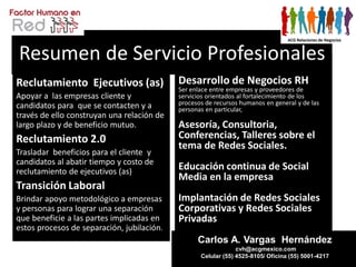 Resumen de Servicio Profesionales
Reclutamiento Ejecutivos (as)               Desarrollo de Negocios RH
                                            Ser enlace entre empresas y proveedores de
Apoyar a las empresas cliente y             servicios orientados al fortalecimiento de los
candidatos para que se contacten y a        procesos de recursos humanos en general y de las
                                            personas en particular,
través de ello construyan una relación de
largo plazo y de beneficio mutuo.           Asesoría, Consultoria,
Reclutamiento 2.0                           Conferencias, Talleres sobre el
                                            tema de Redes Sociales.
Trasladar beneficios para el cliente y
candidatos al abatir tiempo y costo de
reclutamiento de ejecutivos (as)
                                            Educación continua de Social
                                            Media en la empresa
Transición Laboral
Brindar apoyo metodológico a empresas       Implantación de Redes Sociales
y personas para lograr una separación       Corporativas y Redes Sociales
que beneficie a las partes implicadas en    Privadas
estos procesos de separación, jubilación.
                                                  Carlos A. Vargas Hernández
                                                                cvh@acgmexico.com
                                                   Celular (55) 4525-8105/ Oficina (55) 5001-4217
 