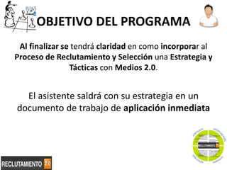 OBJETIVO DEL PROGRAMA
 Al finalizar se tendrá claridad en como incorporar al
Proceso de Reclutamiento y Selección una Estrategia y
                Tácticas con Medios 2.0.


  El asistente saldrá con su estrategia en un
documento de trabajo de aplicación inmediata




                                                     2
 